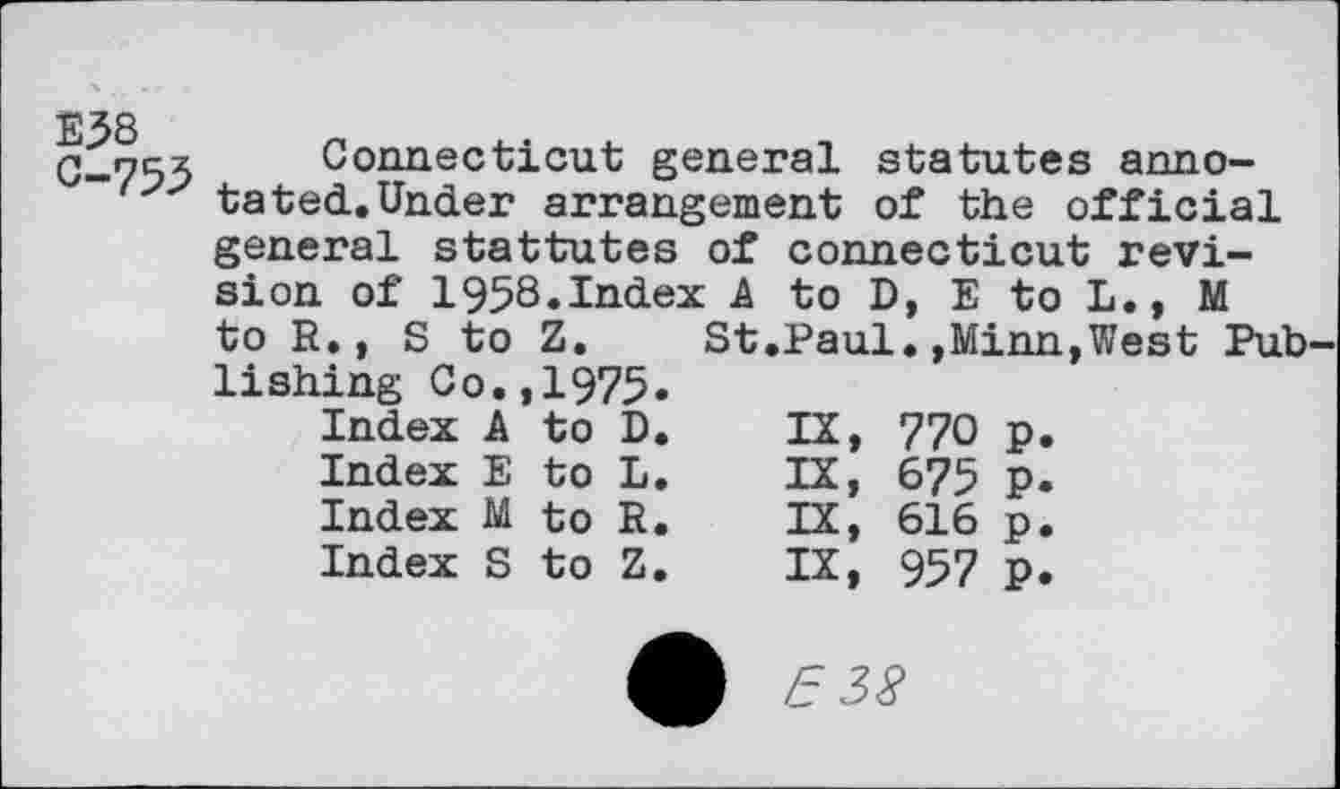 ﻿E58 C-755
Connecticut general statutes annotated. Under arrangement of the official general stattutes of Connecticut revision of 1958.Index A to D, E to L., M to R., S to Z. St.Paul.,Minn,West Pub lishing Co.,1975.
Index A	to	D.	IX,	770	p.
Index E	to	L.	IX,	675	p.
Index M	to	R.	IX,	616	p.
Index S	to	Z.	IX,	957	p.